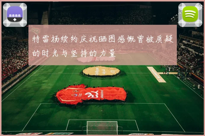 特雷杨续约庆祝晒图感慨曾被质疑的时光与坚持的力量