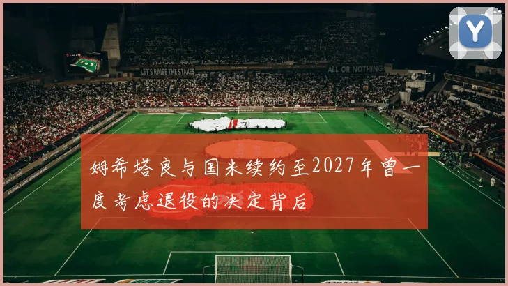 姆希塔良与国米续约至2027年曾一度考虑退役的决定背后