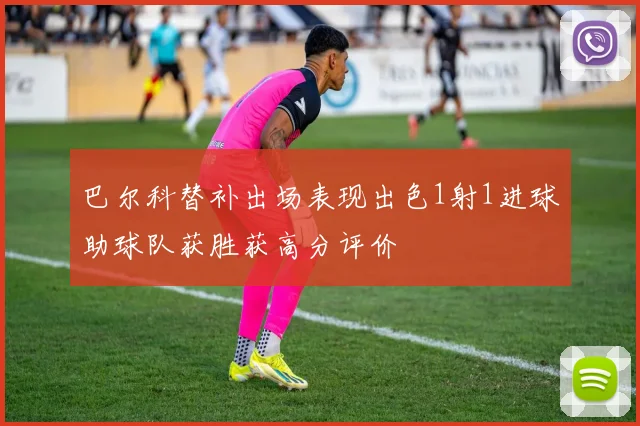 巴尔科替补出场表现出色1射1进球助球队获胜获高分评价