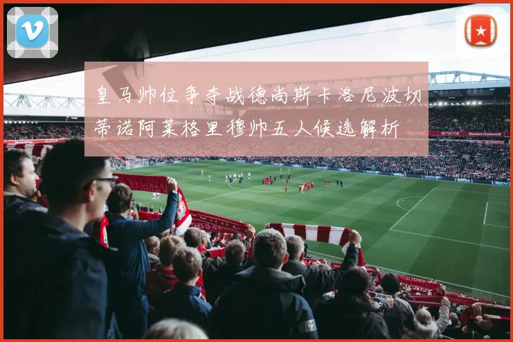皇马帅位争夺战德尚斯卡洛尼波切蒂诺阿莱格里穆帅五人候选解析