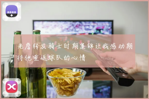 老詹转发骑士时期集锦让我感动期待他重返球队的心情
