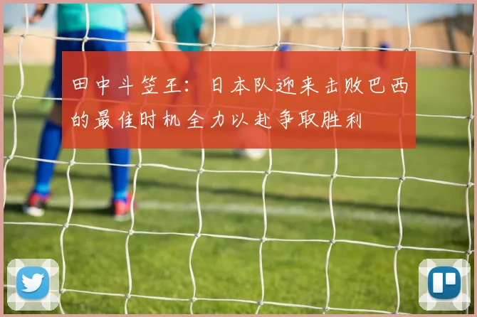 田中斗笠王：日本队迎来击败巴西的最佳时机全力以赴争取胜利