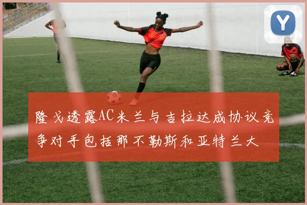 隆戈透露AC米兰与吉拉达成协议竞争对手包括那不勒斯和亚特兰大