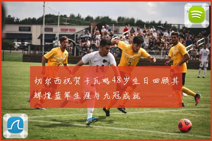 切尔西祝贺卡瓦略48岁生日回顾其辉煌蓝军生涯与九冠成就