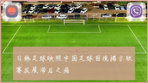 日韩足球映照中国足球困境揭示联赛发展滞后之痛